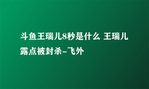 斗鱼王瑞儿8秒是什么 王瑞儿露点被封杀-飞外