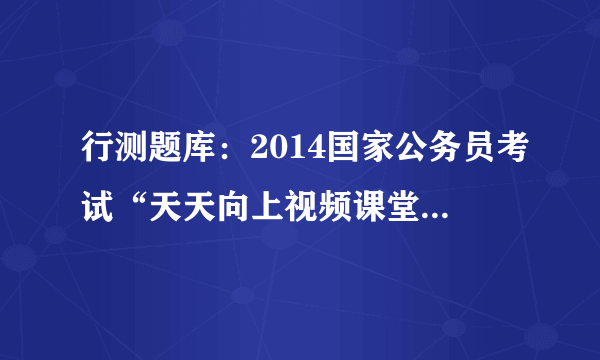 行测题库：2014国家公务员考试“天天向上视频课堂”20130802