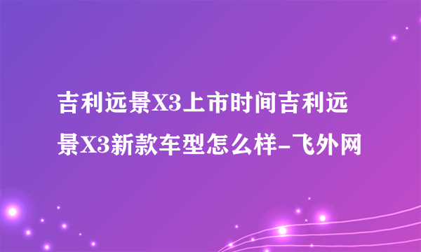 吉利远景X3上市时间吉利远景X3新款车型怎么样-飞外网