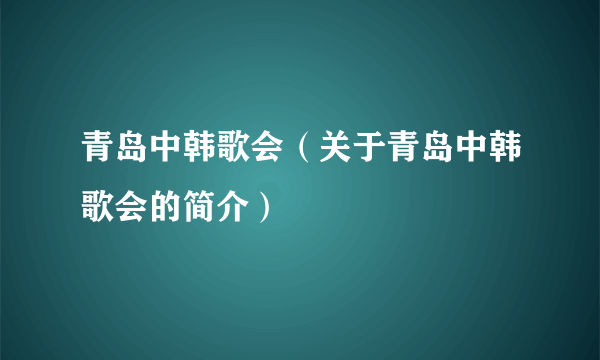 青岛中韩歌会（关于青岛中韩歌会的简介）