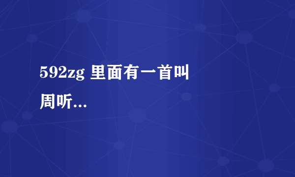 592zg 里面有一首叫           周听然  初级达人   2021-06-18 22:50:57       592zg 里面有一首叫