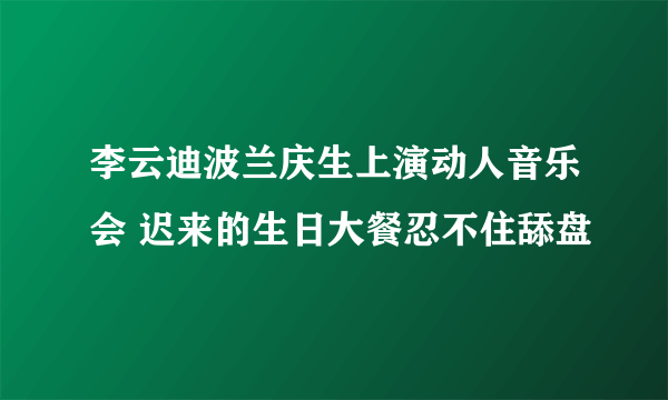 李云迪波兰庆生上演动人音乐会 迟来的生日大餐忍不住舔盘