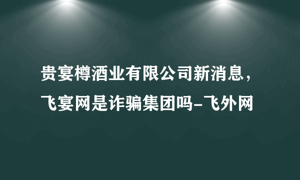 贵宴樽酒业有限公司新消息，飞宴网是诈骗集团吗-飞外网