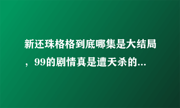 新还珠格格到底哪集是大结局，99的剧情真是遭天杀的垃圾剧情，导演在拍99的时候有吃药么？