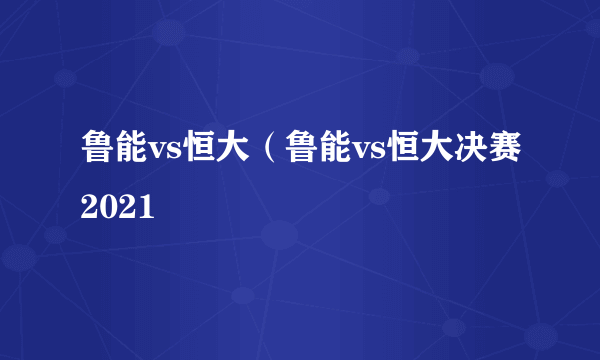 鲁能vs恒大（鲁能vs恒大决赛2021