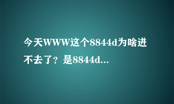 今天WWW这个8844d为啥进不去了？是8844d换地了吗COM？？？