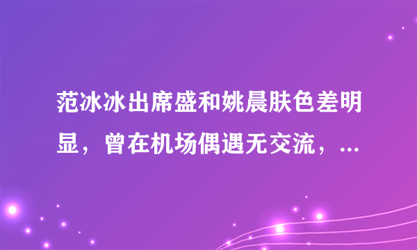 范冰冰出席盛和姚晨肤色差明显，曾在机场偶遇无交流，不和传言坐实了吗？