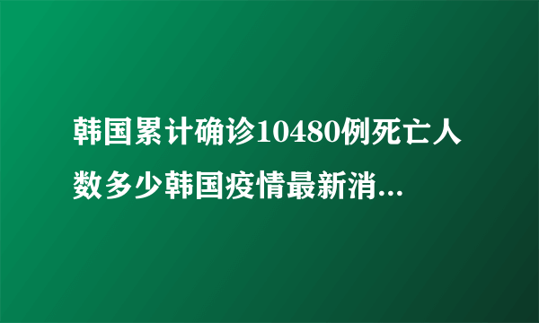 韩国累计确诊10480例死亡人数多少韩国疫情最新消息数据详情_飞外网