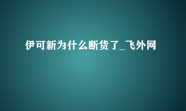 伊可新为什么断货了_飞外网