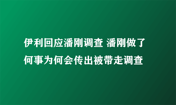 伊利回应潘刚调查 潘刚做了何事为何会传出被带走调查