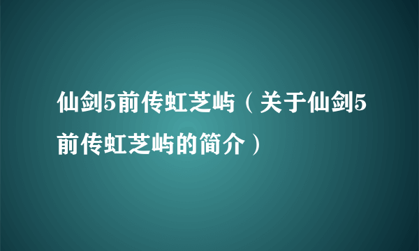 仙剑5前传虹芝屿（关于仙剑5前传虹芝屿的简介）