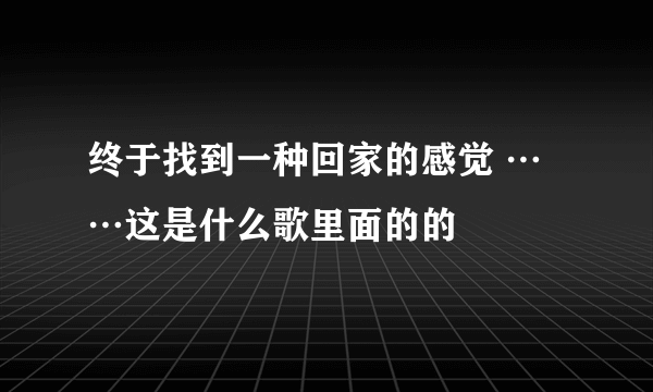 终于找到一种回家的感觉 ……这是什么歌里面的的