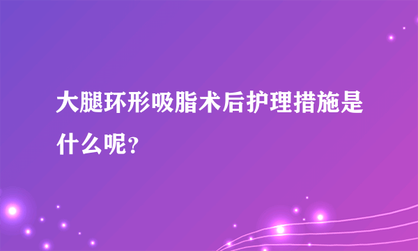 大腿环形吸脂术后护理措施是什么呢？