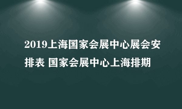 2019上海国家会展中心展会安排表 国家会展中心上海排期