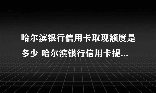 哈尔滨银行信用卡取现额度是多少 哈尔滨银行信用卡提现怎么收费