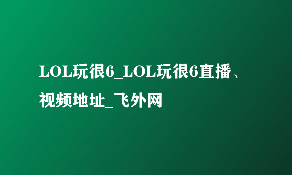 LOL玩很6_LOL玩很6直播、视频地址_飞外网