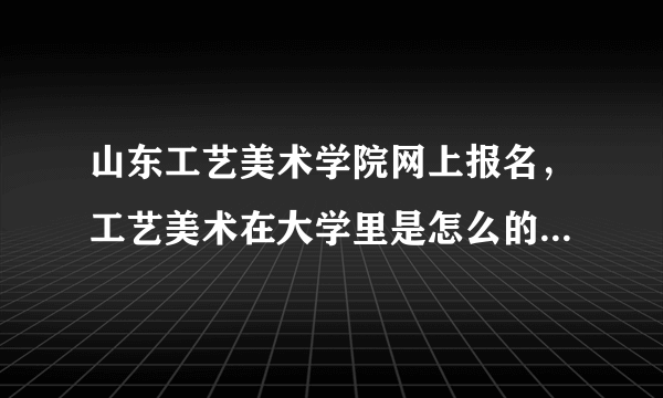 山东工艺美术学院网上报名，工艺美术在大学里是怎么的一个专业