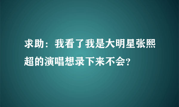 求助：我看了我是大明星张熙超的演唱想录下来不会？