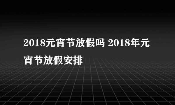 2018元宵节放假吗 2018年元宵节放假安排