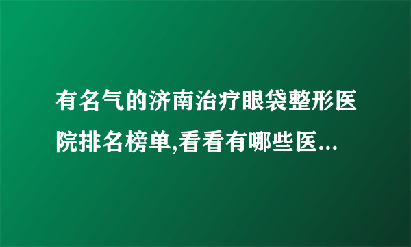 有名气的济南治疗眼袋整形医院排名榜单,看看有哪些医院上榜?