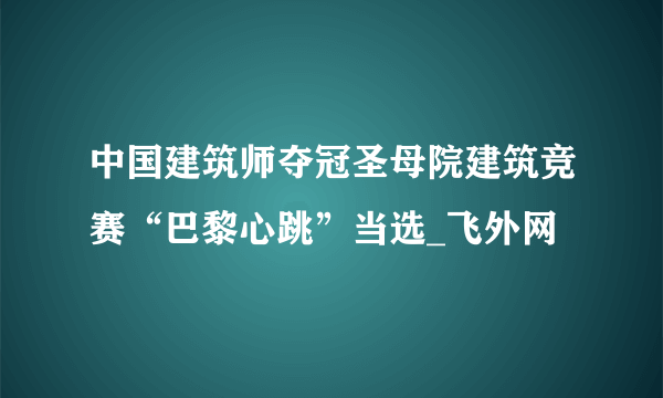 中国建筑师夺冠圣母院建筑竞赛“巴黎心跳”当选_飞外网