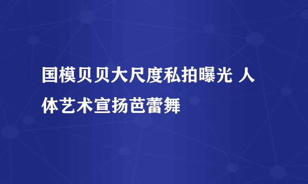 国模贝贝大尺度私拍曝光 人体艺术宣扬芭蕾舞