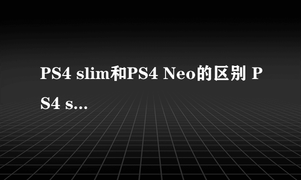 PS4 slim和PS4 Neo的区别 PS4 slim和PS4 Neo有什么不同