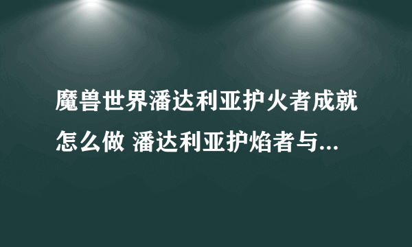 魔兽世界潘达利亚护火者成就怎么做 潘达利亚护焰者与护火者坐标一览