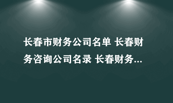 长春市财务公司名单 长春财务咨询公司名录 长春财务代理公司有哪些