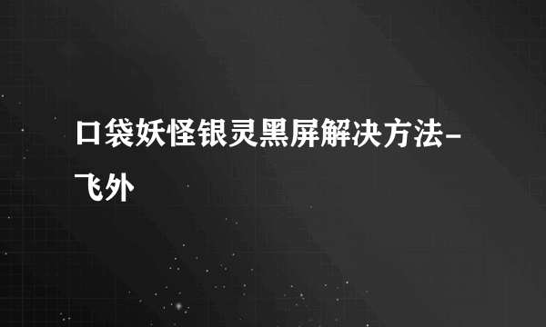 口袋妖怪银灵黑屏解决方法-飞外