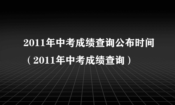 2011年中考成绩查询公布时间（2011年中考成绩查询）