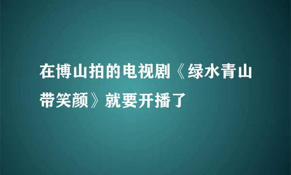 在博山拍的电视剧《绿水青山带笑颜》就要开播了