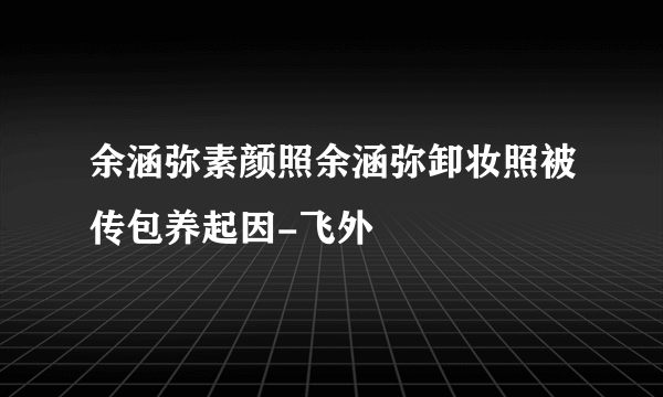 余涵弥素颜照余涵弥卸妆照被传包养起因-飞外