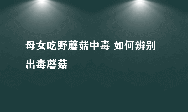 母女吃野蘑菇中毒 如何辨别出毒蘑菇