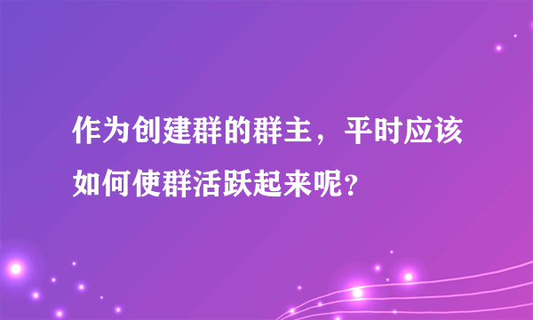 作为创建群的群主，平时应该如何使群活跃起来呢？