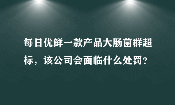 每日优鲜一款产品大肠菌群超标，该公司会面临什么处罚？