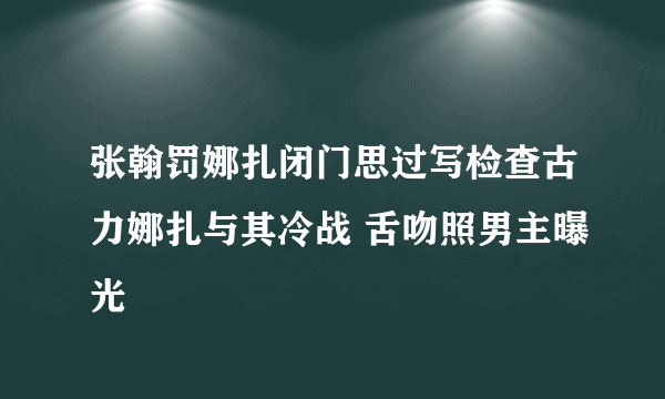 张翰罚娜扎闭门思过写检查古力娜扎与其冷战 舌吻照男主曝光