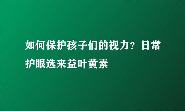 如何保护孩子们的视力？日常护眼选来益叶黄素