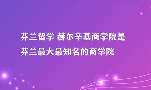 芬兰留学 赫尔辛基商学院是芬兰最大最知名的商学院