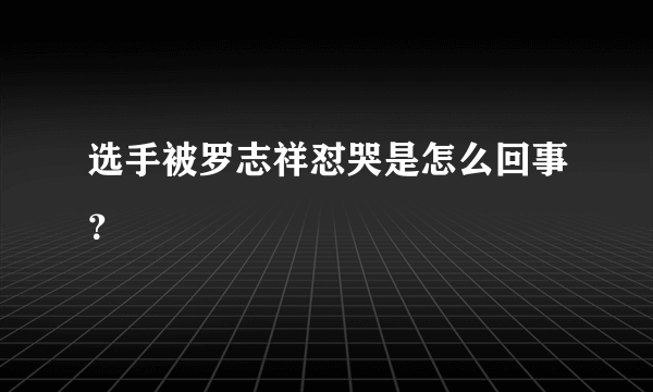 选手被罗志祥怼哭是怎么回事？