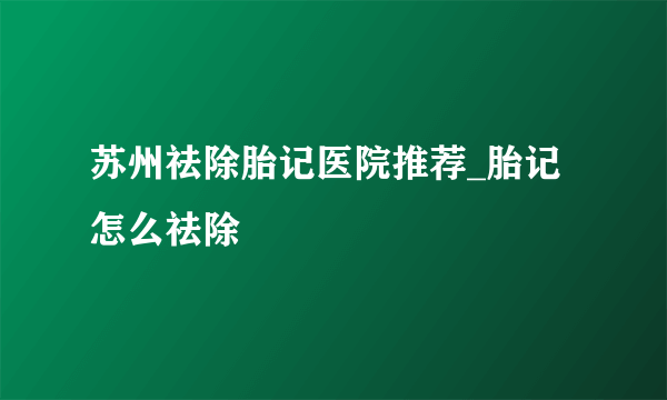 苏州祛除胎记医院推荐_胎记怎么祛除