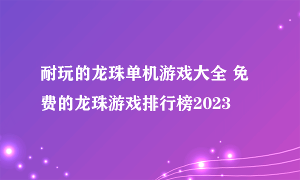 耐玩的龙珠单机游戏大全 免费的龙珠游戏排行榜2023