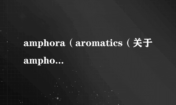 amphora（aromatics（关于amphoraaromatics的简介））