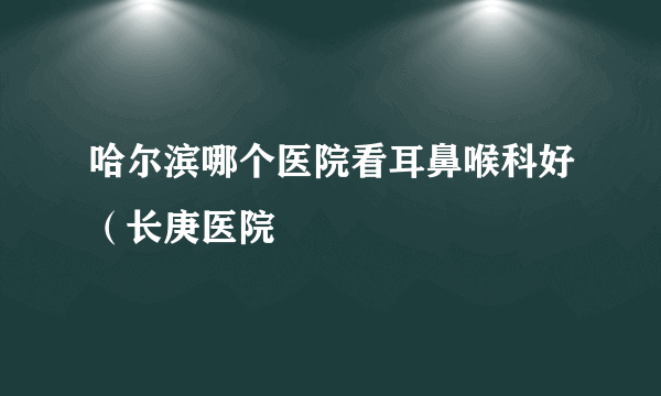 哈尔滨哪个医院看耳鼻喉科好（长庚医院