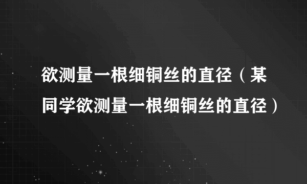 欲测量一根细铜丝的直径（某同学欲测量一根细铜丝的直径）