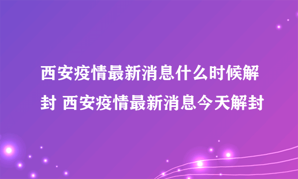 西安疫情最新消息什么时候解封 西安疫情最新消息今天解封