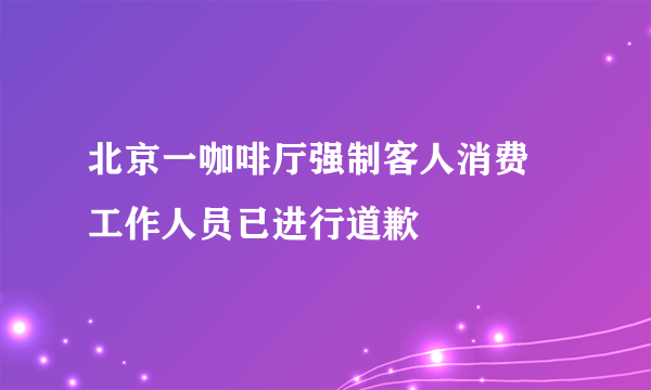 北京一咖啡厅强制客人消费 工作人员已进行道歉