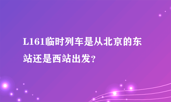 L161临时列车是从北京的东站还是西站出发？