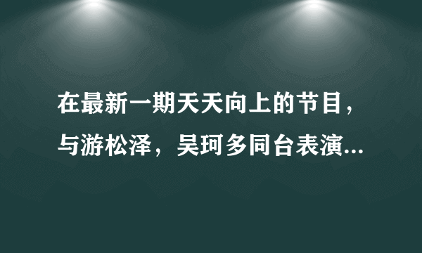 在最新一期天天向上的节目，与游松泽，吴珂多同台表演的姐妹花表演的曲目叫什么名字