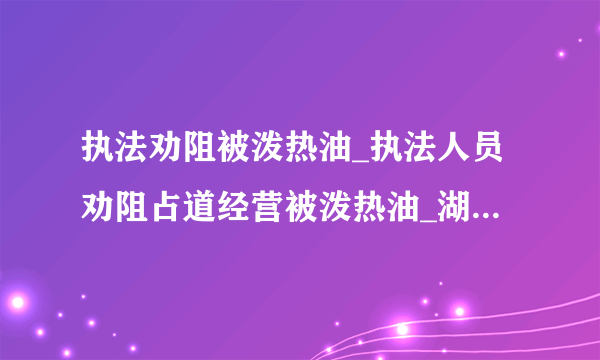 执法劝阻被泼热油_执法人员劝阻占道经营被泼热油_湖北城管执法劝阻被泼热油_飞外网